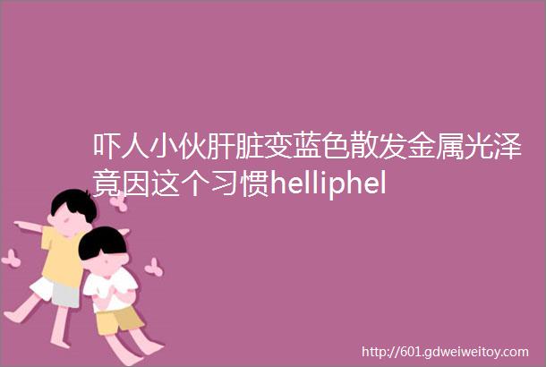 吓人小伙肝脏变蓝色散发金属光泽竟因这个习惯helliphellip